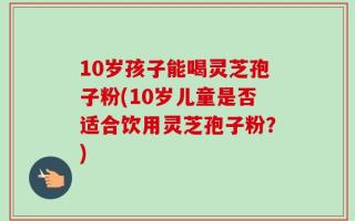 10岁孩子能喝灵芝孢子粉(10岁儿童是否适合饮用灵芝孢子粉？)