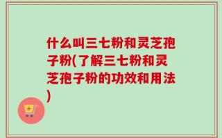 什么叫三七粉和灵芝孢子粉(了解三七粉和灵芝孢子粉的功效和用法)