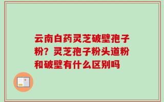 云南白药灵芝破壁孢子粉？灵芝孢子粉头道粉和破壁有什么区别吗