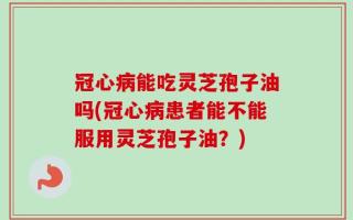 冠心病能吃灵芝孢子油吗(冠心病患者能不能服用灵芝孢子油？)