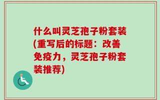 什么叫灵芝孢子粉套装(重写后的标题：改善免疫力，灵芝孢子粉套装推荐)