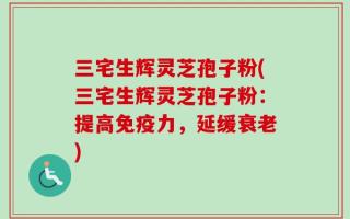 三宅生辉灵芝孢子粉(三宅生辉灵芝孢子粉：提高免疫力，延缓衰老)