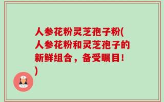 人参花粉灵芝孢子粉(人参花粉和灵芝孢子的新鲜组合，备受瞩目！)
