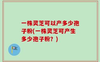 一株灵芝可以产多少孢子粉(一株灵芝可产生多少孢子粉？)