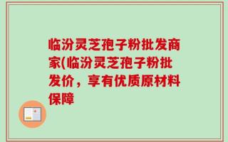 临汾灵芝孢子粉批发商家(临汾灵芝孢子粉批发价，享有优质原材料保障