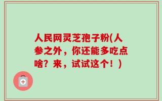 人民网灵芝孢子粉(人参之外，你还能多吃点啥？来，试试这个！)