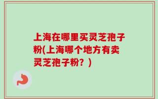 上海在哪里买灵芝孢子粉(上海哪个地方有卖灵芝孢子粉？)
