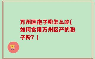 万州区孢子粉怎么吃(如何食用万州区产的孢子粉？)