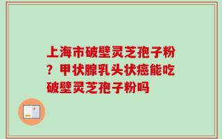 上海市破壁灵芝孢子粉？甲状腺乳头状癌能吃破壁灵芝孢子粉吗
