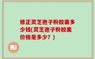 修正灵芝孢子粉胶囊多少钱(灵芝孢子粉胶囊价格是多少？)