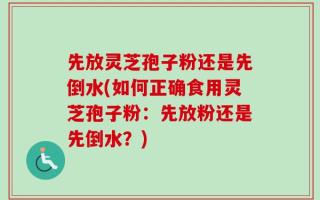 先放灵芝孢子粉还是先倒水(如何正确食用灵芝孢子粉：先放粉还是先倒水？)