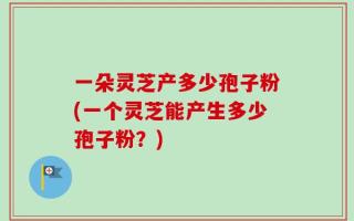 一朵灵芝产多少孢子粉(一个灵芝能产生多少孢子粉？)