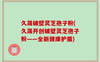 久晟破壁灵芝孢子粉(久晟开创破壁灵芝孢子粉——全新健康护盾)