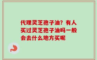 代理灵芝孢子油？有人买过灵芝孢子油吗一般会去什么地方买呢