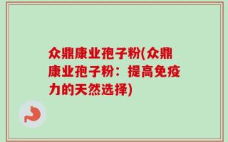众鼎康业孢子粉(众鼎康业孢子粉：提高免疫力的天然选择)