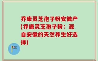 乔康灵芝孢子粉安徽产(乔康灵芝孢子粉：源自安徽的天然养生好选择)