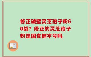 修正破壁灵芝孢子粉60袋？修正的灵芝孢子粉是国食健字号吗