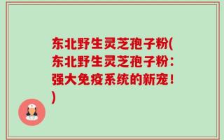 东北野生灵芝孢子粉(东北野生灵芝孢子粉：强大免疫系统的新宠！)