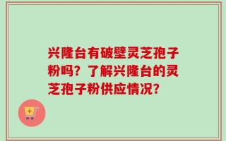 兴隆台有破壁灵芝孢子粉吗？了解兴隆台的灵芝孢子粉供应情况？
