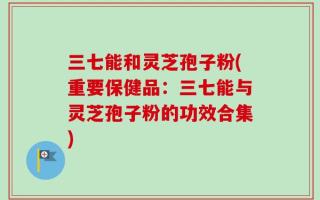 三七能和灵芝孢子粉(重要保健品：三七能与灵芝孢子粉的功效合集)