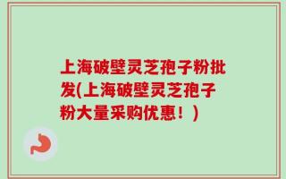 上海破壁灵芝孢子粉批发(上海破壁灵芝孢子粉大量采购优惠！)