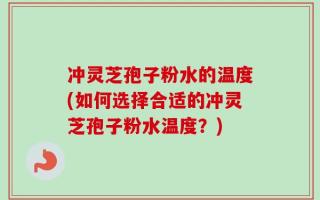 冲灵芝孢子粉水的温度(如何选择合适的冲灵芝孢子粉水温度？)