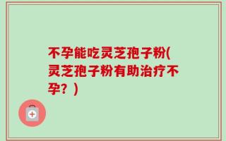 不孕能吃灵芝孢子粉(灵芝孢子粉有助治疗不孕？)