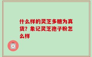 什么样的灵芝多糖为真货？象记灵芝孢子粉怎么样