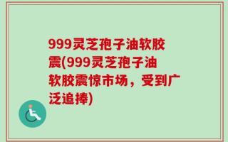 999灵芝孢子油软胶震(999灵芝孢子油软胶震惊市场，受到广泛追捧)