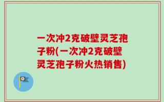 一次冲2克破壁灵芝孢子粉(一次冲2克破壁灵芝孢子粉火热销售)