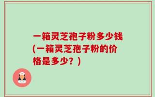 一箱灵芝孢子粉多少钱(一箱灵芝孢子粉的价格是多少？)