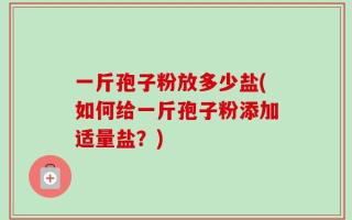 一斤孢子粉放多少盐(如何给一斤孢子粉添加适量盐？)
