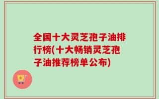 全国十大灵芝孢子油排行榜(十大畅销灵芝孢子油推荐榜单公布)