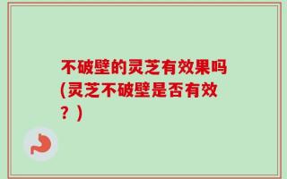 不破壁的灵芝有效果吗(灵芝不破壁是否有效？)