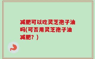减肥可以吃灵芝孢子油吗(可否用灵芝孢子油减肥？)