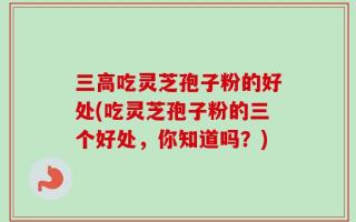 三高吃灵芝孢子粉的好处(吃灵芝孢子粉的三个好处，你知道吗？)