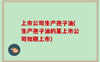 上市公司生产孢子油(生产孢子油的某上市公司如期上市)
