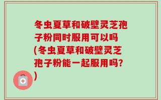 冬虫夏草和破壁灵芝孢子粉同时服用可以吗 (冬虫夏草和破壁灵芝孢子粉能一起服用吗？)