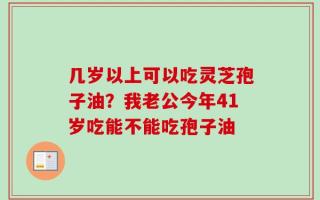 几岁以上可以吃灵芝孢子油？我老公今年41岁吃能不能吃孢子油