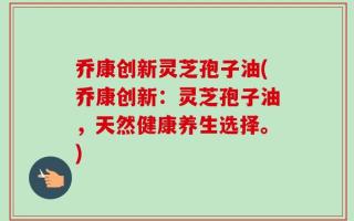 乔康创新灵芝孢子油(乔康创新：灵芝孢子油，天然健康养生选择。)