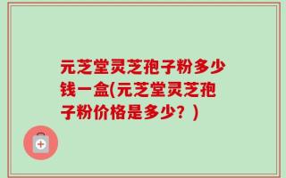 元芝堂灵芝孢子粉多少钱一盒(元芝堂灵芝孢子粉价格是多少？)