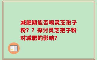 减肥期能否喝灵芝孢子粉？？探讨灵芝孢子粉对减肥的影响？