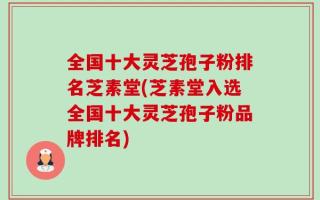 全国十大灵芝孢子粉排名芝素堂(芝素堂入选全国十大灵芝孢子粉品牌排名)
