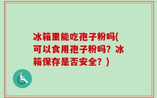 冰箱里能吃孢子粉吗(可以食用孢子粉吗？冰箱保存是否安全？)
