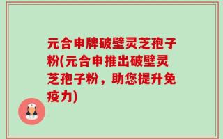元合申牌破壁灵芝孢子粉(元合申推出破壁灵芝孢子粉，助您提升免疫力)