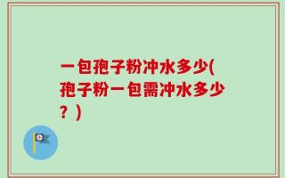 一包孢子粉冲水多少(孢子粉一包需冲水多少？)