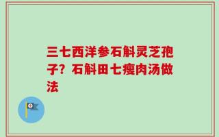 三七西洋参石斛灵芝孢子？石斛田七瘦肉汤做法