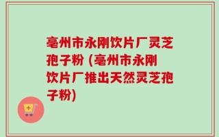 亳州市永刚饮片厂灵芝孢子粉 (亳州市永刚饮片厂推出天然灵芝孢子粉)
