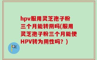 hpv服用灵芝孢子粉三个月能转阴吗(服用灵芝孢子粉三个月能使HPV转为阴性吗？)