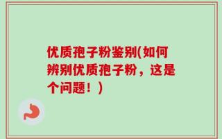 优质孢子粉鉴别(如何辨别优质孢子粉，这是个问题！)